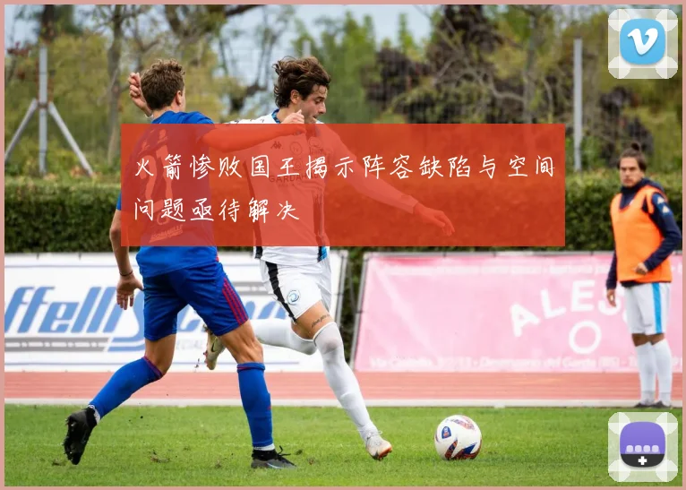 火箭惨败国王揭示阵容缺陷与空间问题亟待解决