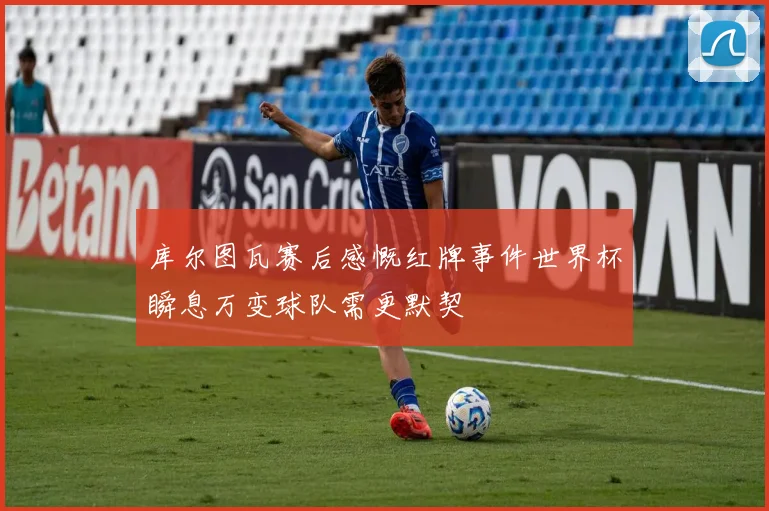 库尔图瓦赛后感慨红牌事件世界杯瞬息万变球队需更默契