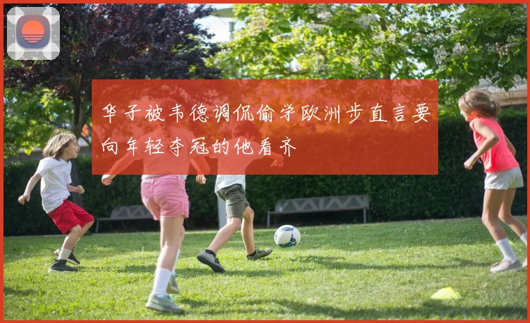 华子被韦德调侃偷学欧洲步直言要向年轻夺冠的他看齐