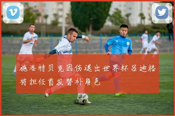 施洛特贝克因伤退出世界杯吕迪格将担任首发替补角色