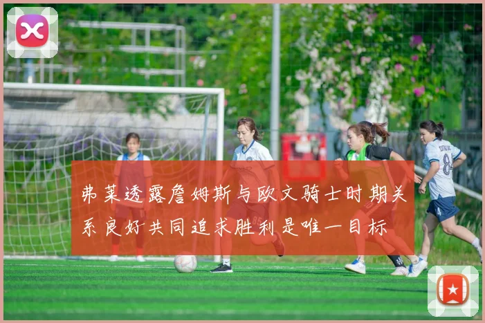 弗莱透露詹姆斯与欧文骑士时期关系良好共同追求胜利是唯一目标
