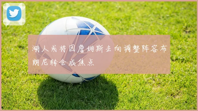 湖人或将因詹姆斯去向调整阵容布朗尼转会成焦点