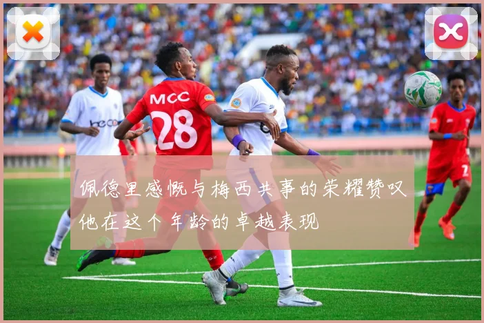 佩德里感慨与梅西共事的荣耀赞叹他在这个年龄的卓越表现