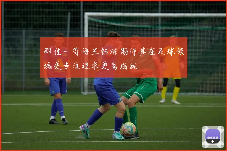 邵佳一寄语王钰栋期待其在足球领域更专注追求更高成就