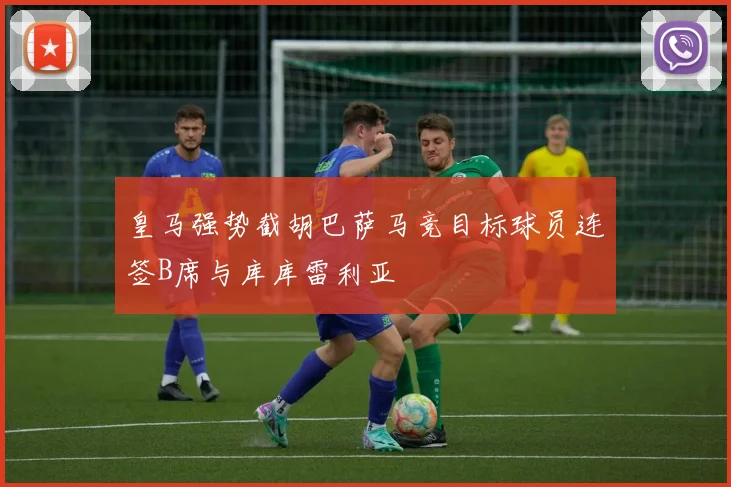 皇马强势截胡巴萨马竞目标球员连签B席与库库雷利亚