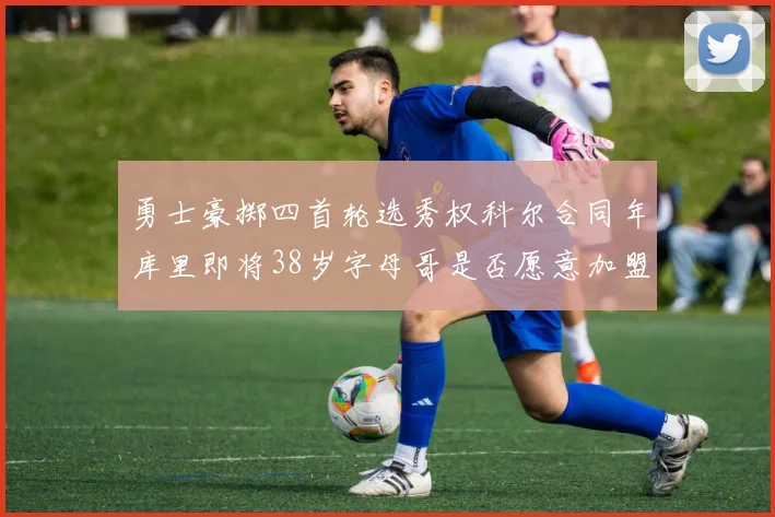 勇士豪掷四首轮选秀权科尔合同年库里即将38岁字母哥是否愿意加盟勇士