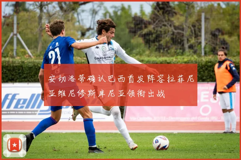 安切洛蒂确认巴西首发阵容拉菲尼亚维尼修斯库尼亚领衔出战