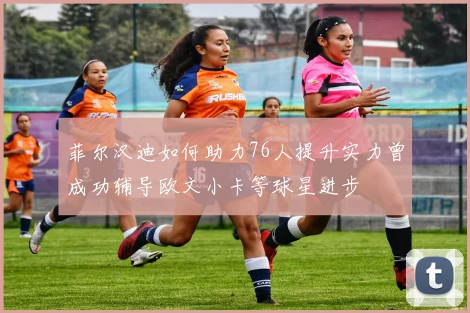 菲尔汉迪如何助力76人提升实力曾成功辅导欧文小卡等球星进步