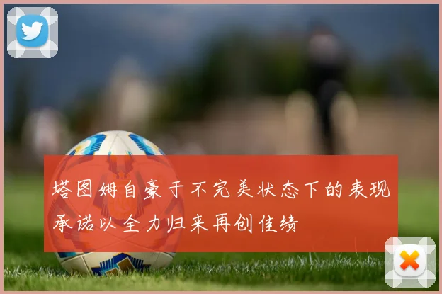 塔图姆自豪于不完美状态下的表现承诺以全力归来再创佳绩