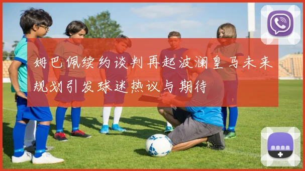 姆巴佩续约谈判再起波澜皇马未来规划引发球迷热议与期待