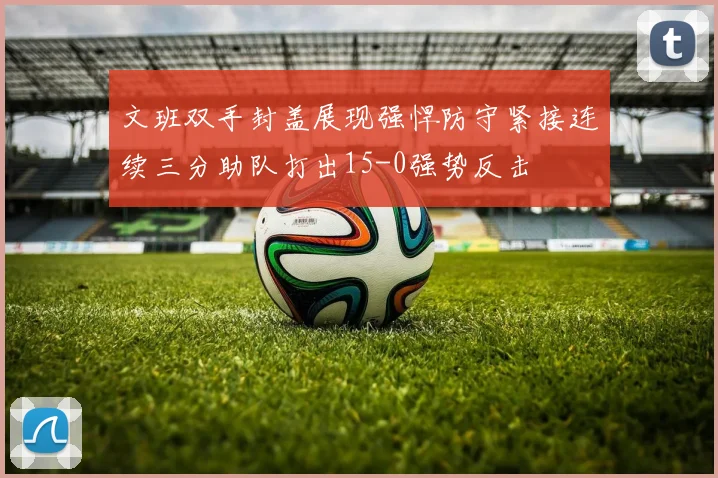 文班双手封盖展现强悍防守紧接连续三分助队打出15-0强势反击