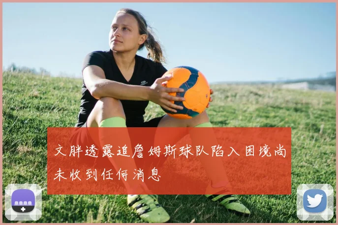文胖透露追詹姆斯球队陷入困境尚未收到任何消息
