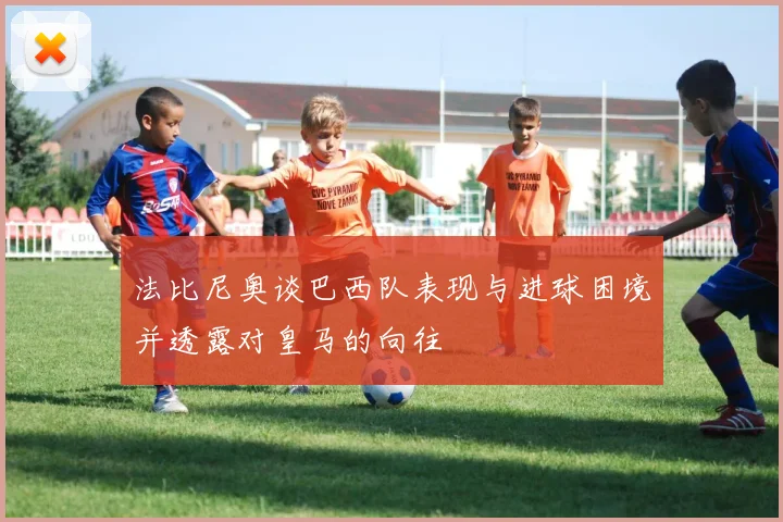 法比尼奥谈巴西队表现与进球困境并透露对皇马的向往
