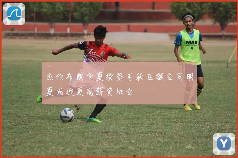 杰伦布朗今夏续签可获巨额合同明夏或迎更高薪资机会