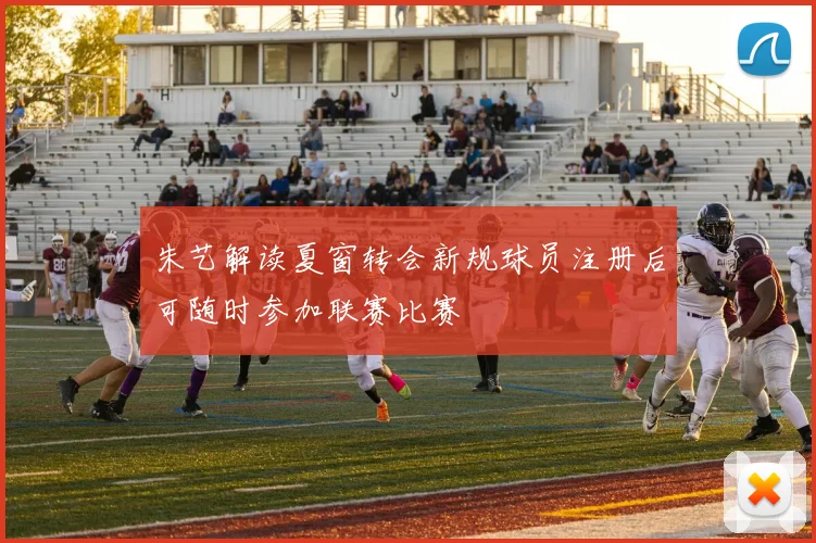 朱艺解读夏窗转会新规球员注册后可随时参加联赛比赛