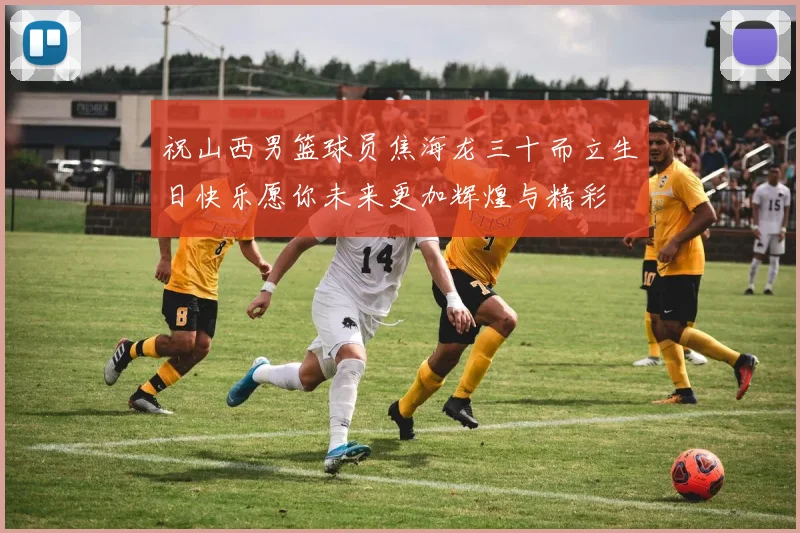 祝山西男篮球员焦海龙三十而立生日快乐愿你未来更加辉煌与精彩