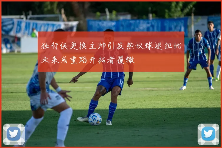 独行侠更换主帅引发热议球迷担忧未来或重蹈开拓者覆辙