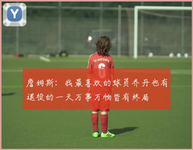 詹姆斯：我最喜欢的球员乔丹也有退役的一天万事万物皆有终局