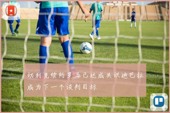切利克续约罗马已达成共识迪巴拉成为下一个谈判目标