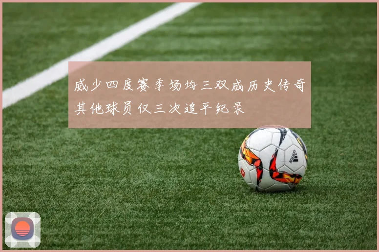 威少四度赛季场均三双成历史传奇其他球员仅三次追平纪录