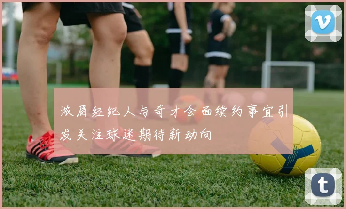 浓眉经纪人与奇才会面续约事宜引发关注球迷期待新动向