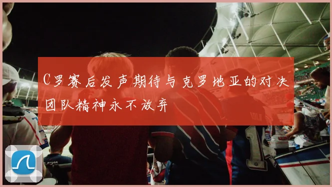 C罗赛后发声期待与克罗地亚的对决团队精神永不放弃